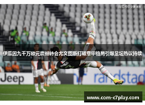 伊瓜因九千万欧元震撼转会尤文图斯打破意甲格局引爆足坛热议持续